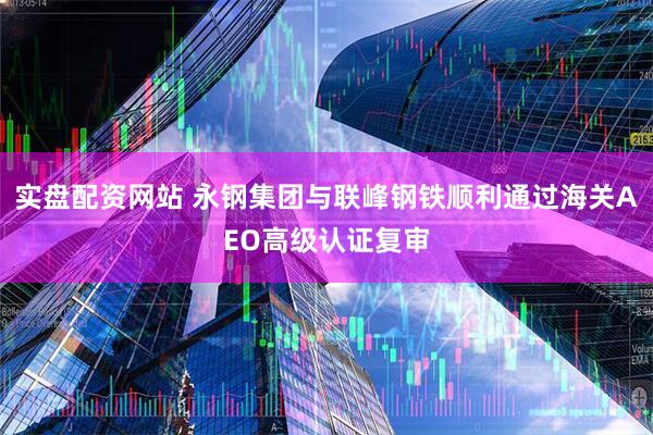 实盘配资网站 永钢集团与联峰钢铁顺利通过海关AEO高级认证复审