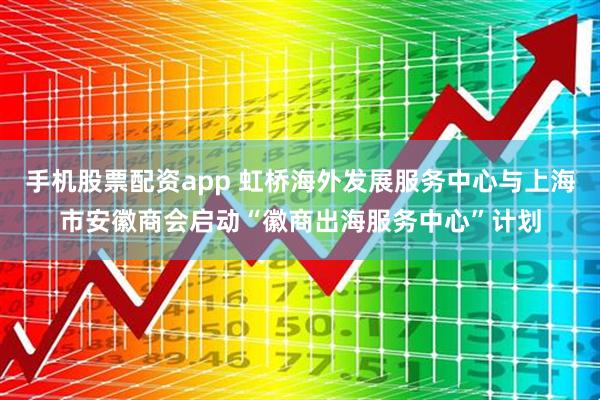 手机股票配资app 虹桥海外发展服务中心与上海市安徽商会启动“徽商出海服务中心”计划
