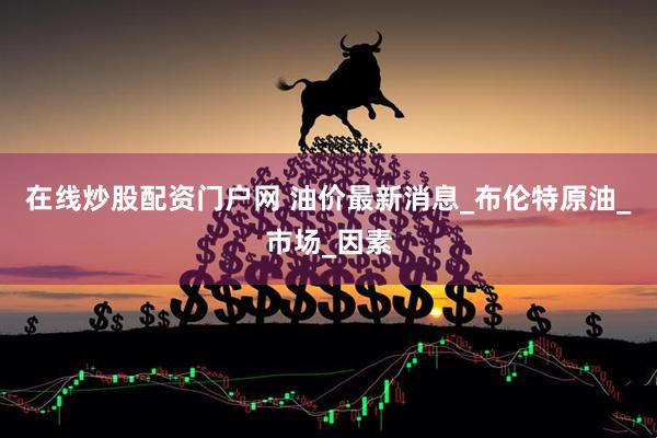 在线炒股配资门户网 油价最新消息_布伦特原油_市场_因素