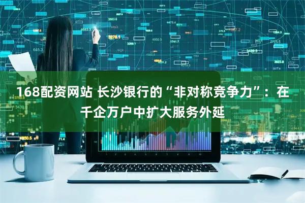 168配资网站 长沙银行的“非对称竞争力”：在千企万户中扩大服务外延