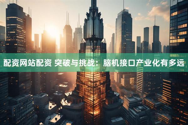 配资网站配资 突破与挑战：脑机接口产业化有多远