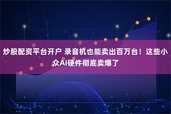 炒股配资平台开户 录音机也能卖出百万台！这些小众AI硬件彻底卖爆了