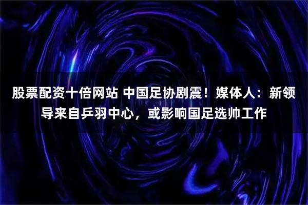 股票配资十倍网站 中国足协剧震！媒体人：新领导来自乒羽中心，或影响国足选帅工作