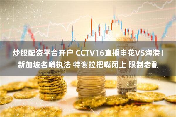 炒股配资平台开户 CCTV16直播申花VS海港！新加坡名哨执法 特谢拉把嘴闭上 限制老蒯