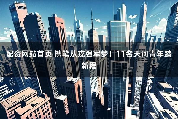 配资网站首页 携笔从戎强军梦！11名天河青年踏新程