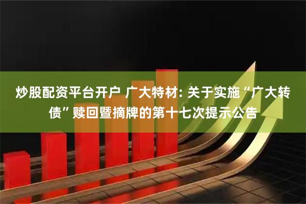 炒股配资平台开户 广大特材: 关于实施“广大转债”赎回暨摘牌的第十七次提示公告